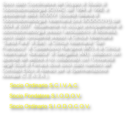 Sono stato Coordinatore del Gruppo di Studio di Odontostomatologia SCIVAC dal 1994 al 1998, e presidente della SIODOV (Società Italiana di Odontostomatologia Veterinaria [ora SIODOCOV]) dal 2004 al 2007. Attualmente mi occupo principalmente di odontostomatologia presso l’ambulatorio di Molinella, come consulente presso la Clinica Veterinaria “Santa Fara” di Bari, la Clinica Veterinaria “San Francesco” di Castelnuovo Rangone (MO) e la Clinica Veterinaria “Adriatica” di Senigallia (AN); collaboro con aziende del settore e con l’Università degli Studi di Ferrara, sono membro del Comitato Etico di Ateneo per la Sperimentazione Animale (C.E.A.S.A.) e curo l’aspetto sanitario del Centro Cinofilo “I Bagolari” di Ferrara.

      Socio Ordinario S.C.I.V.A.C.
     Socio Fondatore S.I.O.D.O.V.
     Socio Ordinario S.I.O.D.O.C.O.V.
     Socio Onorario A.V.R.